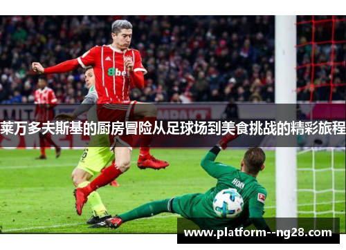莱万多夫斯基的厨房冒险从足球场到美食挑战的精彩旅程 莱万多夫斯基的厨房冒险从足球场到美食挑战的精彩旅程