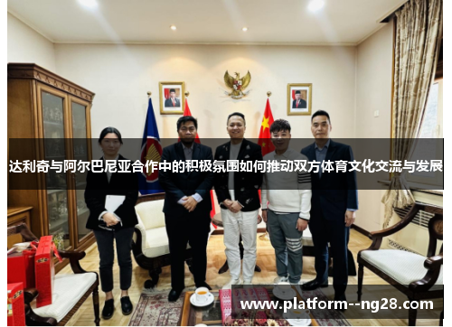 达利奇与阿尔巴尼亚合作中的积极氛围如何推动双方体育文化交流与发展