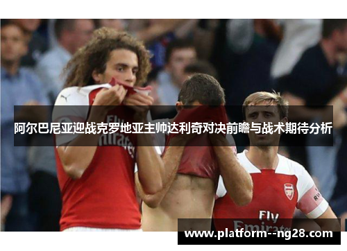 阿尔巴尼亚迎战克罗地亚主帅达利奇对决前瞻与战术期待分析 阿尔巴尼亚迎战克罗地亚主帅达利奇对决前瞻与战术期待分析