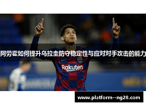 阿劳霍如何提升乌拉圭防守稳定性与应对对手攻击的能力 阿劳霍如何提升乌拉圭防守稳定性与应对对手攻击的能力