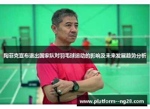 陶菲克宣布退出国家队对羽毛球运动的影响及未来发展趋势分析 陶菲克宣布退出国家队对羽毛球运动的影响及未来发展趋势分析
