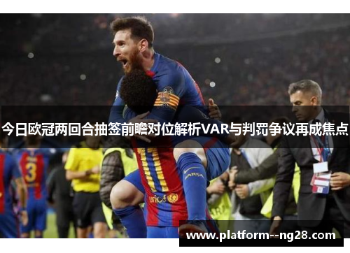 今日欧冠两回合抽签前瞻对位解析VAR与判罚争议再成焦点