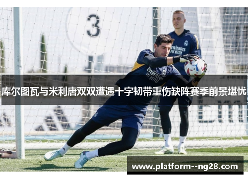 库尔图瓦与米利唐双双遭遇十字韧带重伤缺阵赛季前景堪忧 库尔图瓦与米利唐双双遭遇十字韧带重伤缺阵赛季前景堪忧