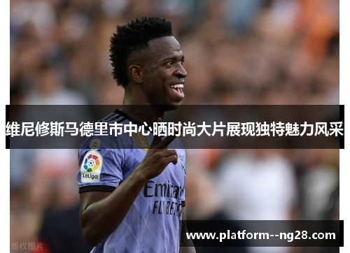 维尼修斯马德里市中心晒时尚大片展现独特魅力风采