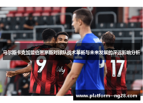 马尔斯卡克加盟伯恩茅斯对球队战术革新与未来发展的深远影响分析