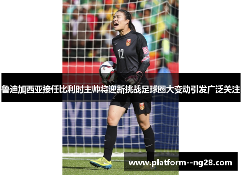 鲁迪加西亚接任比利时主帅将迎新挑战足球圈大变动引发广泛关注